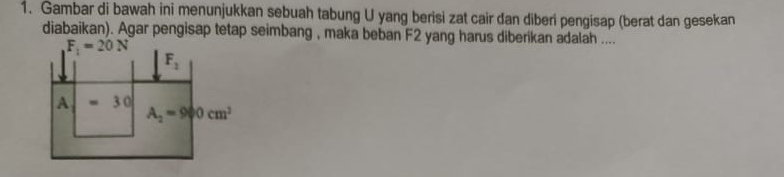 Gambar di bawah ini menunjukkan sebuah tabung U yang berisi zat cair dan diberi pengisap (berat dan gesekan
diabaikan). Agar pengisap tetap seimbang , maka beban F2 yang harus diberikan adalah ....