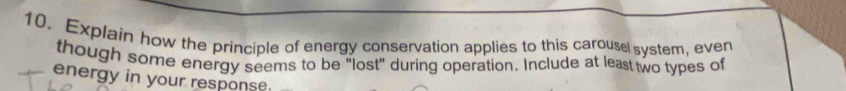 Explain how the principle of energy conservation applies to this carouse system, even 
though some energy seems to be "lost" during operation. Include at least two types of 
energy in your response.