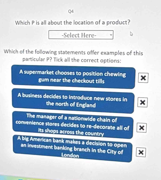 Which P is all about the location of a product?
-Select Here-
Which of the following statements offer examples of this
particular P? Tick all the correct options:
A supermarket chooses to position chewing x
gum near the checkout tills
A business decides to introduce new stores in x
the north of England
The manager of a nationwide chain of
convenience stores decides to re-decorate all of x
its shops across the country
A big American bank makes a decision to open
an investment banking branch in the City of x
London