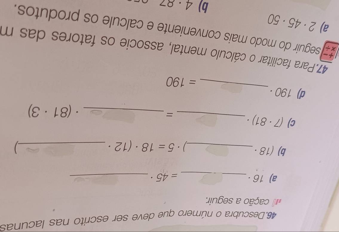 Descubra o número que deve ser escrito nas lacunas 
cação a seguir. 
a) 16· _  =45· _ 
b) (18· _ 
) 5=18· (12· _ 
) 
c) (7· 81)· _ 
_= 
. (81· 3)
_ 
d) 190·
=190
47.Para facilitar o cálculo mental, associe os fatores das m 
x/ a) seguir do modo mais conveniente e calcule os produtos.
2· 45· 50
b) 4· 87