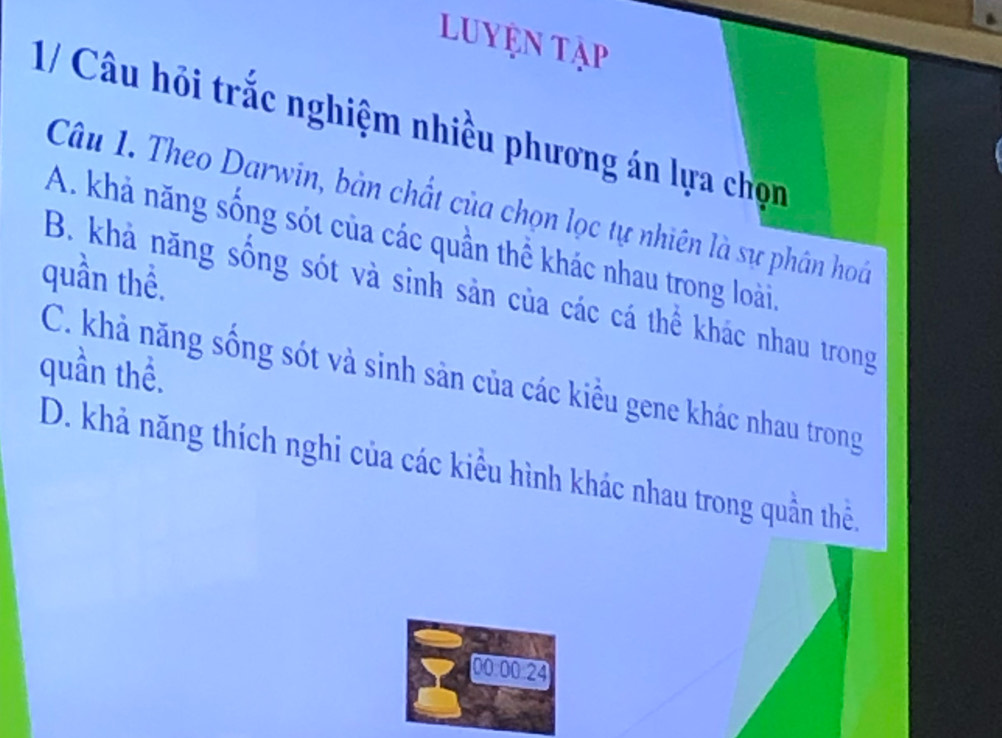 Luyện Tập
1/ Câu hỏi trắc nghiệm nhiều phương án lựa chọn
Câu 1. Theo Darwin, bản chất của chọn lọc tự nhiên là sự phân hoá
A. khả năng sống sót của các quần thể khác nhau trong loài,
quần thể.
B. khả năng sống sót và sinh sản của các cá thể khác nhau trong
quần thể.
C. khả năng sống sót và sinh sản của các kiều gene khác nhau trong
D. khả năng thích nghi của các kiểu hình khác nhau trong quần thể,
00 00 24