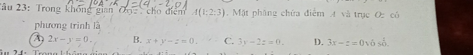 2âu 23: Trong không gian OX cho điểm A(1:2:3). Mặt phăng chứa điểm A và trục O có
phương trình là
A 2x-y=0.
B. x+y-z=0. C. 3y-2z=0. D. 3x-z=0vhat 0shat 0. 
u24.