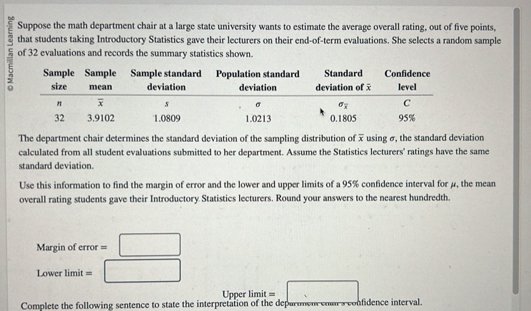 Suppose the math department chair at a large state university wants to estimate the average overall rating, out of five points,
that students taking Introductory Statistics gave their lecturers on their end-of-term evaluations. She selects a random sample
5 of 32 evaluations and records the summary statistics shown.
The department chair determines the standard deviation of the sampling distribution of x using σ, the standard deviation
calculated from all student evaluations submitted to her department. Assume the Statistics lecturers' ratings have the same
standard deviation.
Use this information to find the margin of error and the lower and upper limits of a 95% confidence interval for μ, the mean
overall rating students gave their Introductory Statistics lecturers. Round your answers to the nearest hundredth.
Margin of error =□
Lower limit =□
Upper limit =□
Complete the following sentence to state the interpretation of the departmen cnan s Unfidençe interval