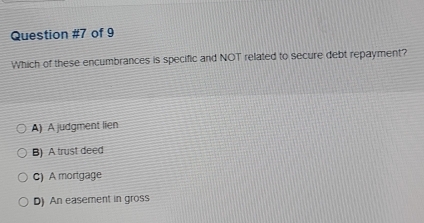 of 9
Which of these encumbrances is specific and NOT related to secure debt repayment?
A) A judgment lien
B) A trust deed
C) A mortgage
D) An easement in gross