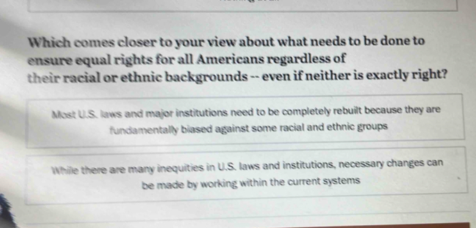 Which comes closer to your view about what needs to be done to
ensure equal rights for all Americans regardless of
their racial or ethnic backgrounds -- even if neither is exactly right?
Most U.S. laws and major institutions need to be completely rebuilt because they are
fundamentally biased against some racial and ethnic groups
While there are many inequities in U.S. laws and institutions, necessary changes can
be made by working within the current systems .