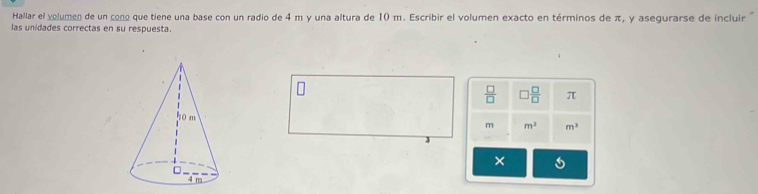 Hallar el volumen de un cono que tiene una base con un radio de 4 m y una altura de 10 m. Escribir el volumen exacto en términos de π, y asegurarse de incluir 
las unidades correctas en su respuesta.
 □ /□   □  □ /□   π
m m^2 m^3
3 
×