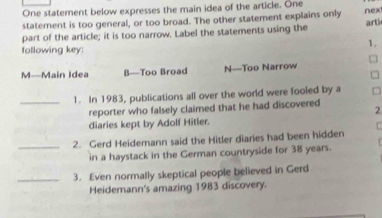 One statement below expresses the main idea of the article. One
statement is too general, or too broad. The other statement explains only nex
part of the article; it is too narrow. Label the statements using the arti
1.
following key:
M—Main Idea B—Too Broad N—Too Narrow
C
_1. In 1983, publications all over the world were fooled by a
reporter who falsely claimed that he had discovered
2
diaries kept by Adolf Hitler.
_2. Gerd Heidemann said the Hitler diaries had been hidden
in a haystack in the German countryside for 38 years.
_3. Even normally skeptical people believed in Gerd
Heidemann's amazing 1983 discovery.