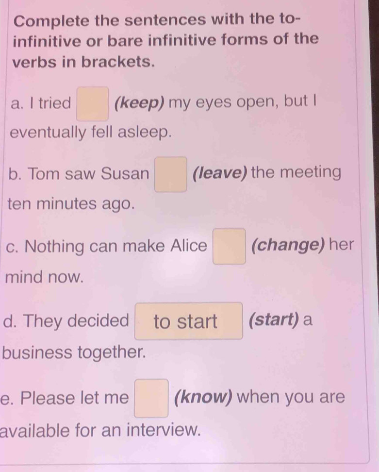 Complete the sentences with the to- 
infinitive or bare infinitive forms of the 
verbs in brackets. 
a. I tried □ (keep) my eyes open, but I 
eventually fell asleep. 
b. Tom saw Susan (leave) the meeting 
ten minutes ago. 
c. Nothing can make Alice □ (change) her 
mind now. 
d. They decided to start (start) a 
business together. 
e. Please let me □ (know) when you are 
available for an interview.