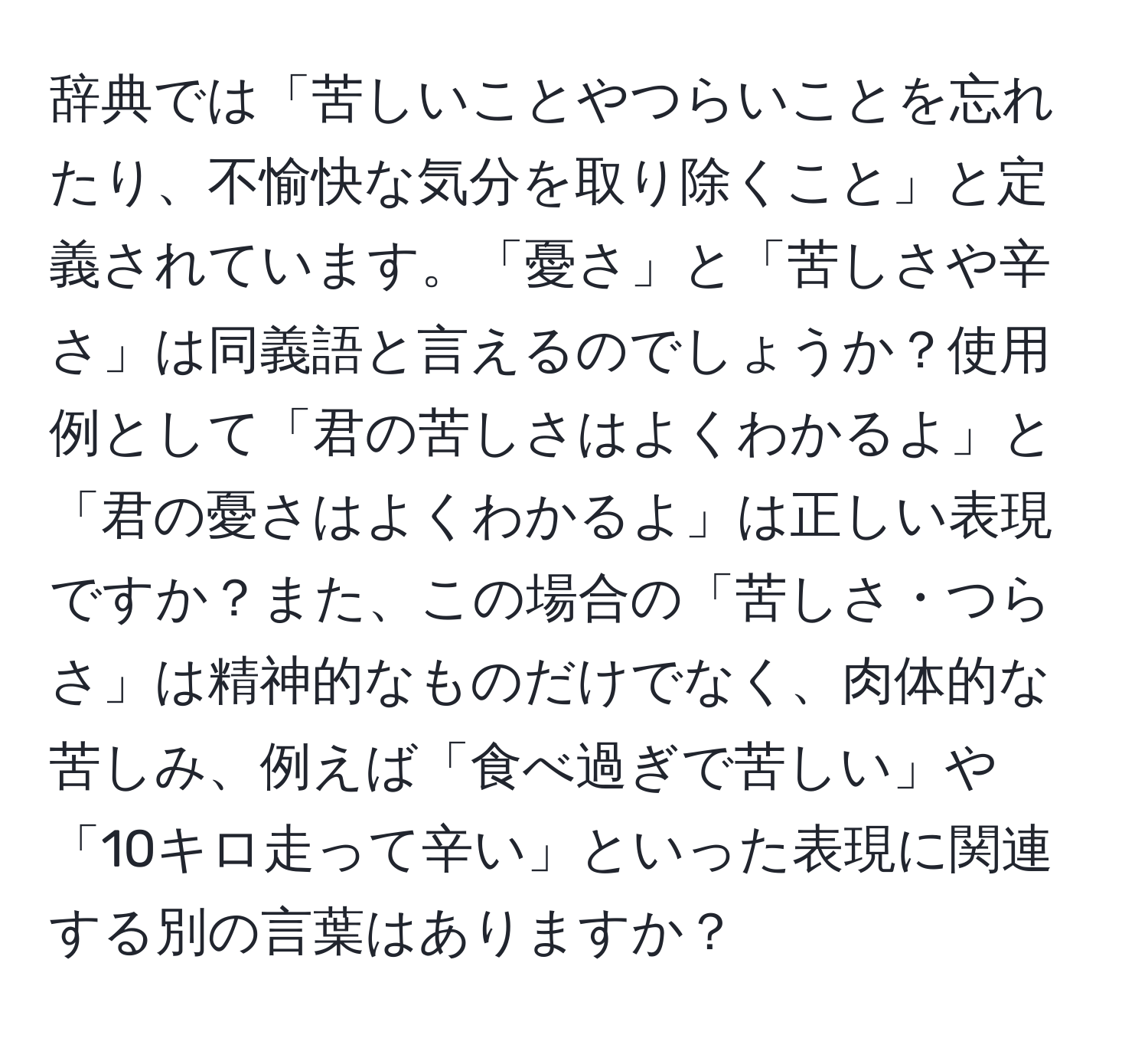 辞典では「苦しいことやつらいことを忘れたり、不愉快な気分を取り除くこと」と定義されています。「憂さ」と「苦しさや辛さ」は同義語と言えるのでしょうか？使用例として「君の苦しさはよくわかるよ」と「君の憂さはよくわかるよ」は正しい表現ですか？また、この場合の「苦しさ・つらさ」は精神的なものだけでなく、肉体的な苦しみ、例えば「食べ過ぎで苦しい」や「10キロ走って辛い」といった表現に関連する別の言葉はありますか？