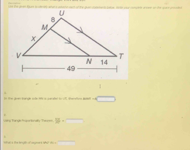 Dercription 
1. 
In the given triangle side MN is parallel to UT, therefore ΔUVT ~Δ □. 
2. 
Using Triangle Proportionality Theorem,  VN/NT =□. 
3. 
What is the length of segment VN? VN=□