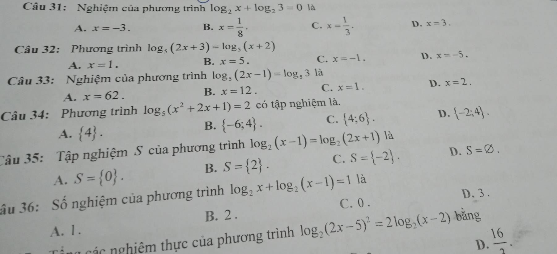 Nghiệm của phương trình log _2x+log _23=0 là
A. x=-3. B. x= 1/8 . C. x= 1/3 .
D. x=3. 
Câu 32: Phương trình log _5(2x+3)=log _5(x+2)
A. x=1.
B. x=5. C. x=-1. D. x=-5. 
Câu 33: Nghiệm của phương trình log _5(2x-1)=log _53 là
D. x=2.
A. x=62.
B. x=12.
C. x=1. 
Câu 34: Phương trình log _5(x^2+2x+1)=2 có tập nghiệm là.
D.  -2;4.
A.  4.
B.  -6;4.
C.  4;6. 
Câu 35: Tập nghiệm S của phương trình log _2(x-1)=log _2(2x+1) là
A. S= 0.
B. S= 2.
C. S= -2.
D. S=varnothing. 
D. 3.
ầu 36: Số nghiệm của phương trình log _2x+log _2(x-1)=1 là
C. 0.
B. 2.
A. 1.
n i á g các nghiêm thực của phương trình log _2(2x-5)^2=2log _2(x-2) bǎng
D.  16/2 .