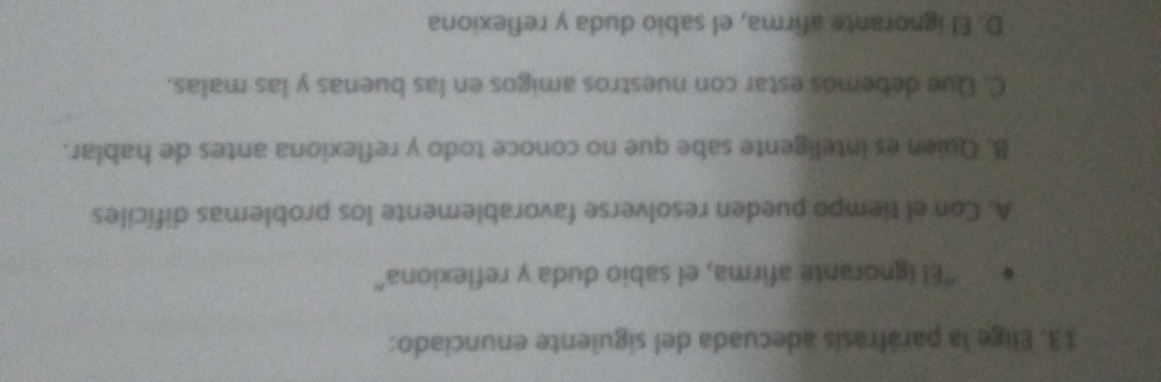 Elige la paráfrasis adecuada del siguiente enunciado:
"El ignorante afirma, el sabio duda y reflexiona"
A. Con el tiempo pueden resolverse favorablemente los problemas difíciles
B. Quien es inteligente sabe que no conoce todo y reflexiona antes de hablar.
C. Que debemos estar con nuestros amigos en las buenas y las malas.
D. El ignorante afirma, el sabio duda y reflexiona