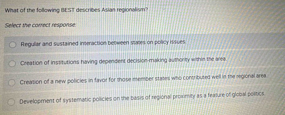 What of the following BEST describes Asian regionalism?
Select the correct response:
Regular and sustained interaction between states on policy issues.
Creation of institutions having dependent decision-making authority within the area.
Creation of a new policies in favor for those member states who contributed well in the regional area.
Development of systematic policies on the basis of regional proximity as a feature of global politics.