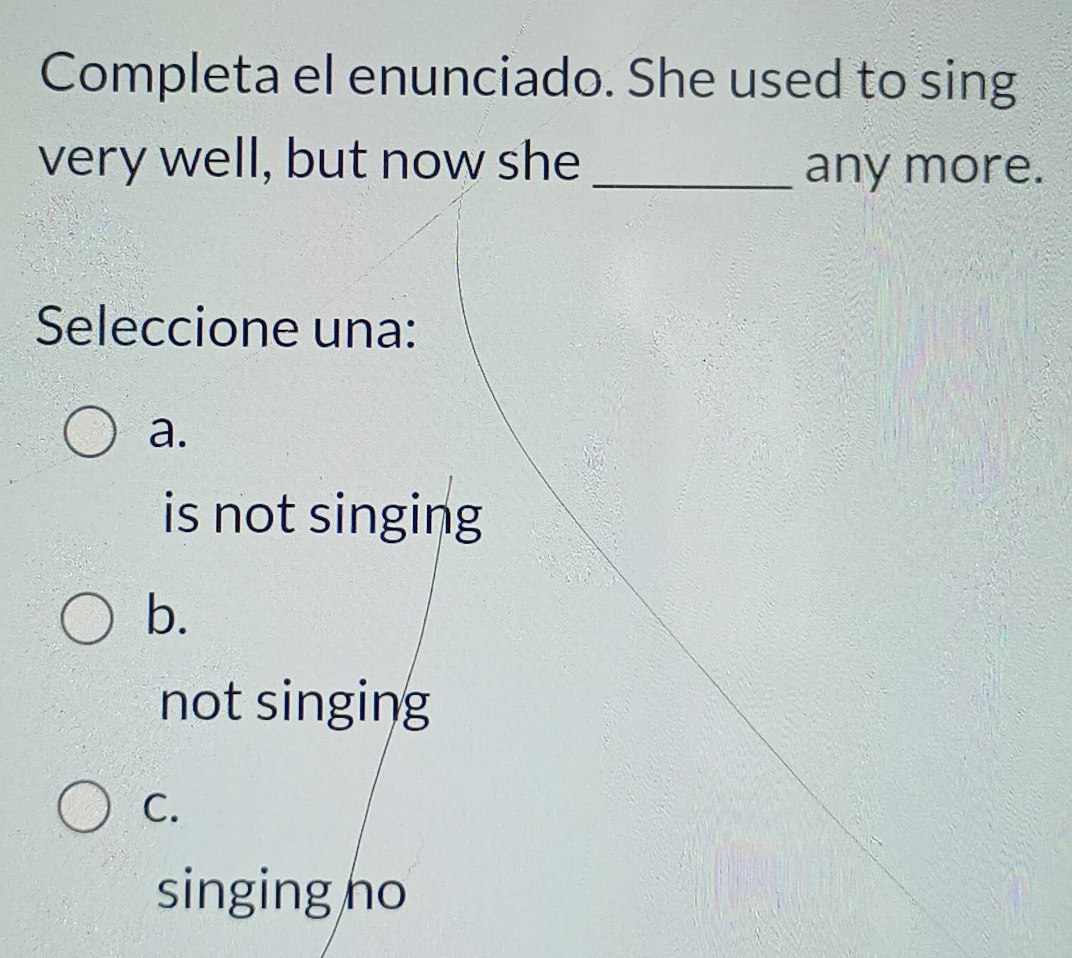 Completa el enunciado. She used to sing
very well, but now she_
any more.
Seleccione una:
a.
is not singing
b.
not singing
C.
singing ho