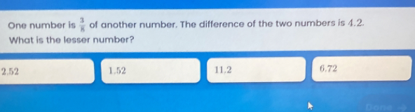 One number is  3/8  of another number. The difference of the two numbers is 4.2.
What is the lesser number?
2.52 1.52 11.2 6.72
Done