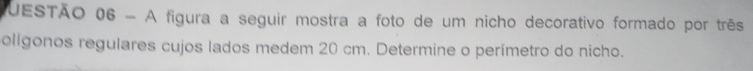 UESTÃO 06 - A figura a seguir mostra a foto de um nicho decorativo formado por três 
olígonos regulares cujos lados medem 20 cm. Determine o perímetro do nicho.