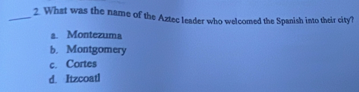 What was the name of the Aztec leader who welcomed the Spanish into their city?
a. Montezuma
b. Montgomery
c. Cortes
d. Itzcoatl