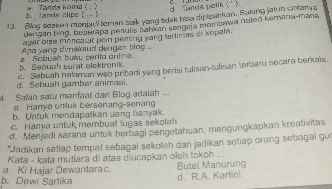 a. Tanda koma ( , ) C. rand
d. Tanda petik ( ')
b. Tanda elips ( ... )
13. Blog seakan menjadi teman baik yang tidak bisa dipisahkan. Saking jatuh cintanya
dengan blog, beberapa penulis bahkan sengaja membawa noted kemana-mana
agar bisa mencatat poin penting yang terlintas di kepala.
Apa yang dimaksud dengan blog ...
a. Sebuah buku cerita online.
b. Sebuah surat elektronik.
c. Sebuah halaman web pribadi yang berisi tulisan-tulisan terbaru secara berkala.
d. Sebuah gambar animasi.
4. Salah satu manfaat dari Blog adalah ...
a. Hanya untuk bersenang-senang
b. Untuk mendapatkan uang banyak.
c. Hanya untuk membuat tugas sekolah
d. Menjadi sarana untuk berbagi pengetahuan, mengungkapkan kreativitas
"Jadikan setiap tempat sebagai sekolah dan jadikan setiap orang sebagai gur
Kata - kata mutiara di atas diucapkan oleh tokoh ...
a. Ki Hajar Dewantarac. Butet Manurung
b. Dewi Sartika d. R.A. Kartini