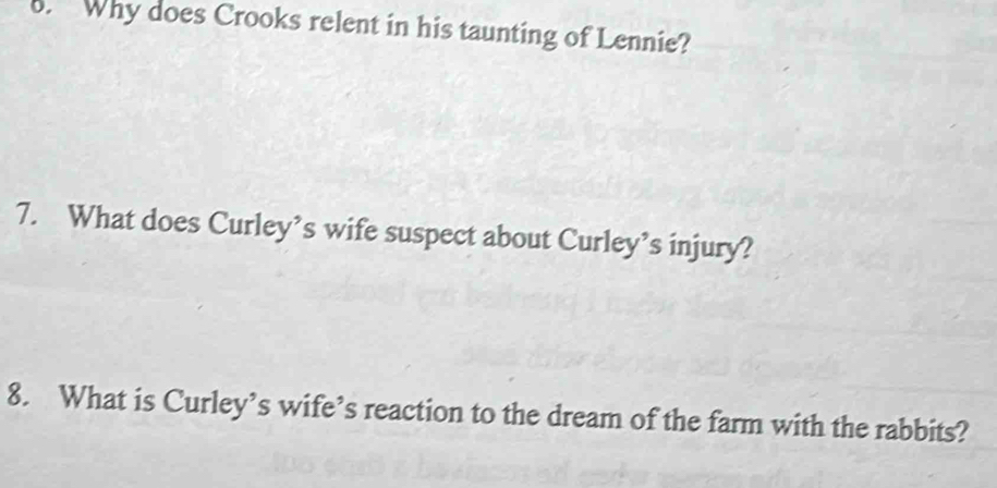 Why does Crooks relent in his taunting of Lennie? 
7. What does Curley’s wife suspect about Curley’s injury? 
8. What is Curley’s wife’s reaction to the dream of the farm with the rabbits?