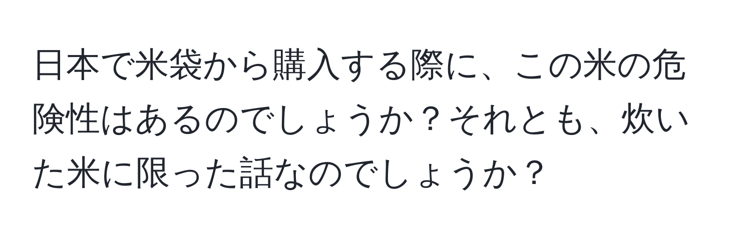 日本で米袋から購入する際に、この米の危険性はあるのでしょうか？それとも、炊いた米に限った話なのでしょうか？