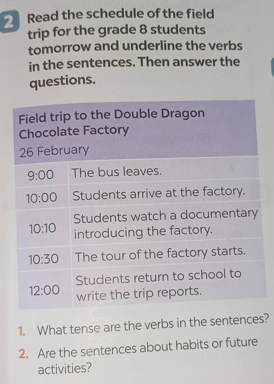 Read the schedule of the field
trip for the grade 8 students
tomorrow and underline the verbs
in the sentences. Then answer the
questions.
1. What tense are the verbs in the sentences?
2. Are the sentences about habits or future
activities?