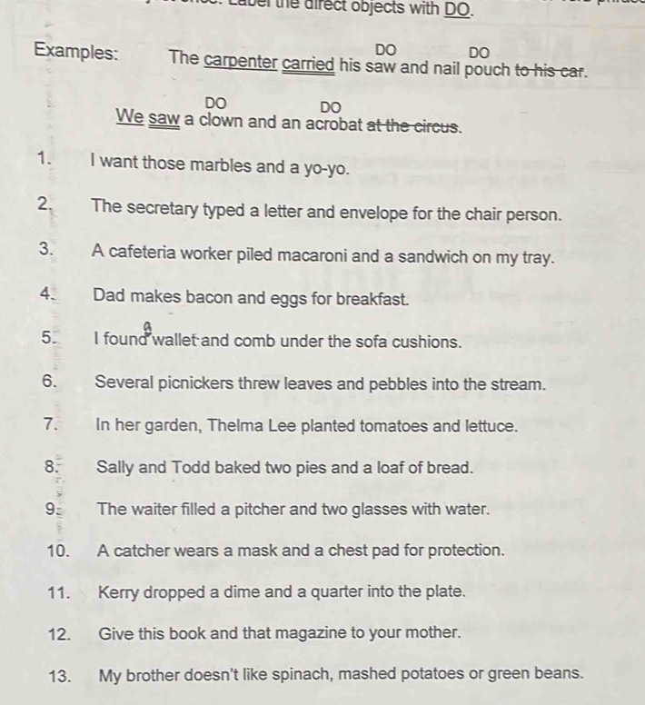 Laber the direct objects with DO. 
DO DO 
Examples: The carpenter carried his saw and nail pouch to his car. 
DO DO 
We saw a clown and an acrobat at the circus. 
1. I want those marbles and a yo-yo. 
2. The secretary typed a letter and envelope for the chair person. 
3. A cafeteria worker piled macaroni and a sandwich on my tray. 
4. Dad makes bacon and eggs for breakfast. 
5. I found wallet and comb under the sofa cushions. 
6. Several picnickers threw leaves and pebbles into the stream. 
7. In her garden, Thelma Lee planted tomatoes and lettuce. 
8. Sally and Todd baked two pies and a loaf of bread. 
9: The waiter filled a pitcher and two glasses with water. 
10. A catcher wears a mask and a chest pad for protection. 
11. Kerry dropped a dime and a quarter into the plate. 
12. Give this book and that magazine to your mother. 
13. My brother doesn't like spinach, mashed potatoes or green beans.