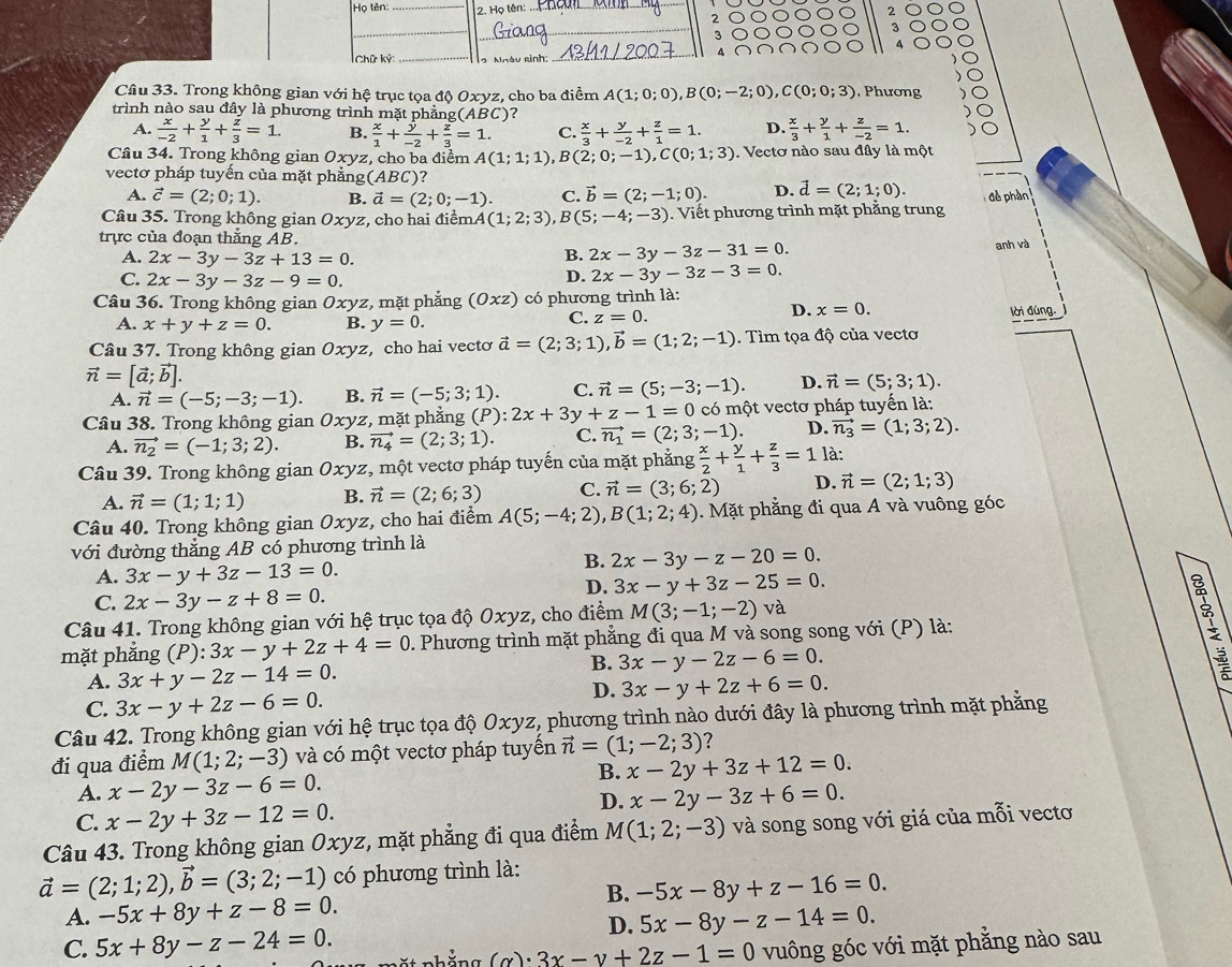 Họ tên:_ 2. Họ tên:.
2
3
A
Chữ Kỳ: 1   Ngày sinh:
Câu 33. Trong không gian với hệ trục tọa độ Oxyz, cho ba điểm A(1;0;0),B(0;-2;0),C(0;0;3) , Phương
trình nào sau đây là phương trình mặt phẳng(ABC)?
A.  x/-2 + y/1 + z/3 =1. B.  x/1 + y/-2 + z/3 =1. C.  x/3 + y/-2 + z/1 =1. D.  x/3 + y/1 + z/-2 =1.
Câu 34. Trong không gian Oxyz, cho ba điểm A(1;1;1) , B (2;0;-1),C(0;1;3). Vectơ nào sau đây là một
vectơ pháp tuyền của mặt phẳng(ABC)?
A. vector c=(2;0;1). B. vector a=(2;0;-1). C. vector b=(2;-1;0). D. vector d=(2;1;0). đề phần
Câu 35. Trong không gian Oxy z, cho hai điểm A(1;2;3),B(5;-4;-3). Viết phương trình mặt phẳng trung
trực của đoạn thẳng AB.
A. 2x-3y-3z+13=0.
B. 2x-3y-3z-31=0. anh và
C. 2x-3y-3z-9=0.
D. 2x-3y-3z-3=0.
Câu 36. Trong không gian Oxyz, mặt phẳng (Oxz) có phương trình là:
C. z=0. D. x=0.
A. x+y+z=0. B. y=0. lời đúng.
Câu 37. Trong không gian Oxyz z, cho hai vectơ vector a=(2;3;1),vector b=(1;2;-1). Tìm tọa độ của vecto
vector n=[vector a;vector b].
A. vector n=(-5;-3;-1). B. vector n=(-5;3;1). C. vector n=(5;-3;-1). D. vector n=(5;3;1).
Câu 38. Trong không gian Oxyz, mặt phẳng (P):2x+3y+z-1=0 có một vectơ pháp tuyến là:
A. vector n_2=(-1;3;2). B. vector n_4=(2;3;1). C. vector n_1=(2;3;-1). D. vector n_3=(1;3;2).
Câu 39. Trong không gian Oxyz, một vectơ pháp tuyến của mặt phẳng  x/2 + y/1 + z/3 =1 là:
A. vector n=(1;1;1) B. vector n=(2;6;3) C. vector n=(3;6;2) D. vector n=(2;1;3)
Câu 40. Trong không gian Oxyz, cho hai điểm A(5;-4;2),B(1;2;4). Mặt phẳng đi qua A và vuông góc
với đường thẳng AB có phương trình là
B. 2x-3y-z-20=0.
A. 3x-y+3z-13=0.
C. 2x-3y-z+8=0.
D. 3x-y+3z-25=0.
Câu 41. Trong không gian với hệ trục tọa độ Oxyz, cho điểm M(3;-1;-2)va
mặt phắng (P):3x-y+2z+4=0. Phương trình mặt phẳng đi qua M và song song với (P) là:
A. 3x+y-2z-14=0.
B. 3x-y-2z-6=0.
D. 3x-y+2z+6=0.
C. 3x-y+2z-6=0.
Câu 42. Trong không gian với hệ trục tọa độ Oxyz, phương trình nào dưới đây là phương trình mặt phẳng
đi qua điểm M(1;2;-3) và có một vectơ pháp tuyến vector n=(1;-2;3) ?
B. x-2y+3z+12=0.
A. x-2y-3z-6=0. x-2y-3z+6=0.
C. x-2y+3z-12=0.
D.
Câu 43. Trong không gian Oxyz, mặt phẳng đi qua điểm M(1;2;-3) và song song với giá của mỗi vecto
vector a=(2;1;2),vector b=(3;2;-1) có phương trình là:
B.
A. -5x+8y+z-8=0. -5x-8y+z-16=0.
D. 5x-8y-z-14=0.
C. 5x+8y-z-24=0. ặ t nhắng (alpha )· 3x-y+2z-1=0 vuông góc với mặt phẳng nào sau
