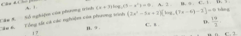 Câu 4.Cho ph
A. 1.
Câu 5. Số nghiệm của phương trình (x+3)log _2(5-x^2)=0. A. 2. B. 0. C. 1. D. 3.
Câu 6. Tổng tất cá các nghiệm của phương trình (2x^2-5x+2)[log _x(7x-6)-2]=0 bǎng
B. 9. C. 8. D.  19/2 . 
17 C. 2.