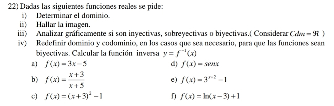 22)Dadas las siguientes funciones reales se pide: 
i) Determinar el dominio. 
ii) Hallar la imagen. 
iii) Analizar gráficamente si son inyectivas, sobreyectivas o biyectivas.( Considerar Cdm =9?)
iv) Redefinir dominio y codominio, en los casos que sea necesario, para que las funciones sean 
biyectivas. Calcular la función inversa y=f^(-1)(x)
a) f(x)=3x-5 d) f(x)=sen x
b) f(x)= (x+3)/x+5 
e) f(x)=3^(x+2)-1
c) f(x)=(x+3)^2-1 f) f(x)=ln (x-3)+1