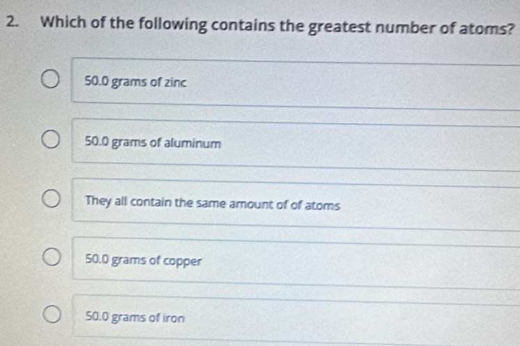 Which of the following contains the greatest number of atoms?
50.0 grams of zinc
50.0 grams of aluminum
They all contain the same amount of of atoms
50.0 grams of copper
50.0 grams of iron