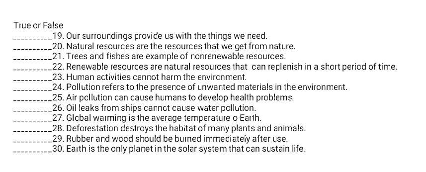 True or False 
_19. Our surroundings provide us with the things we need. 
_20. Natural resources are the resources that we get from nature. 
_21. Trees and fishes are example of nonrenewable resources. 
_22. Renewable resources are natural resources that can replenish in a short period of time. 
_23. Human activities cannot harm the envircnment. 
_24. Pollution refers to the presence of unwanted materials in the environment. 
_25. Air pcllution can cause humans to develop health problems. 
_26. Oil leaks from ships cannot cause water pcllution. 
_27. Glcbal warming is the average temperature o Earth. 
_28. Deforestation destroys the habitat of many plants and animals. 
_29. Rubber and wood should be burned immediately after use. 
_30. Earth is the only planet in the solar system that can sustain life.