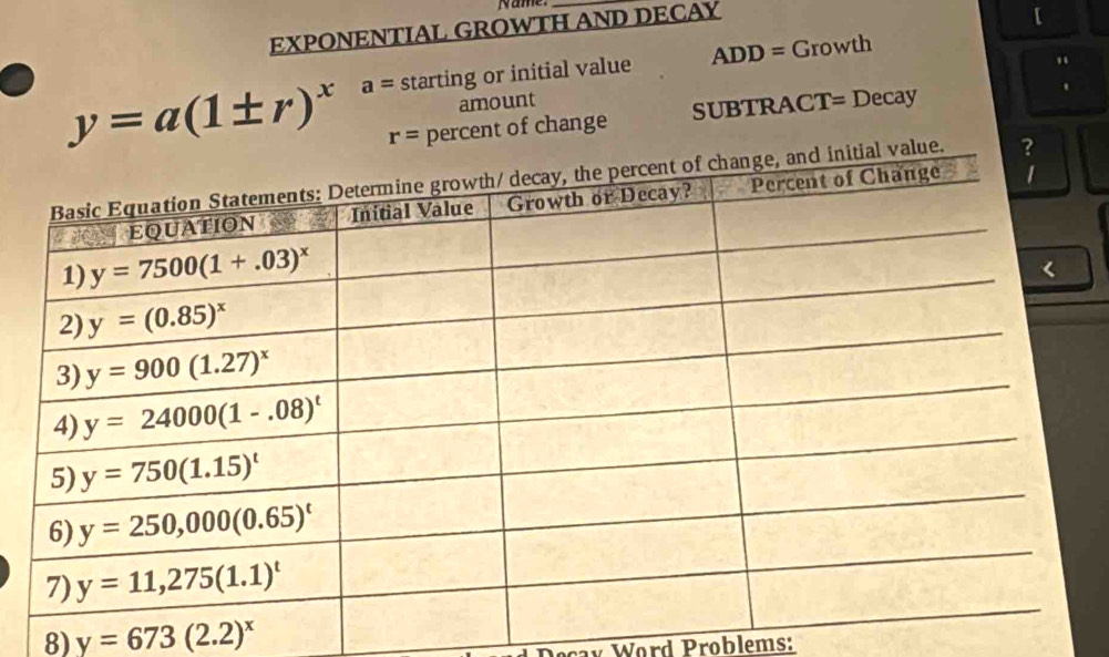 Name
EXPONENTIAL GROWTH AND DECAY
[
y=a(1± r)^x a= starting or initial value ADD= Growth
、
amount
r= percent of change SUBTRACT= Decay
8) y=673(2.2)^x
cay Word Problems: