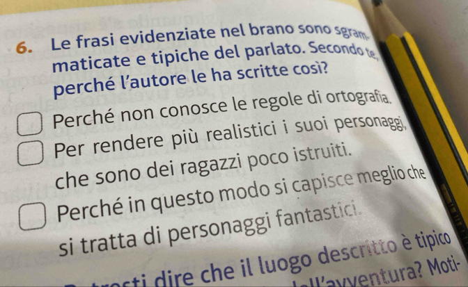 Le frasi evidenziate nel brano sono sgram 
maticate e tipiche del parlato. Secondo 
perché l’autore le ha scritte così? 
Perché non conosce le regole di ortografía 
Per rendere più realistici i suoi personaggi. 
che sono dei ragazzi poco istruiti. 
Perché in questo modo si capisce meglio che 
si tratta di personaggi fantastici. 
orti dire che il luogo descritto è tipico 
y v ntura? Moti-