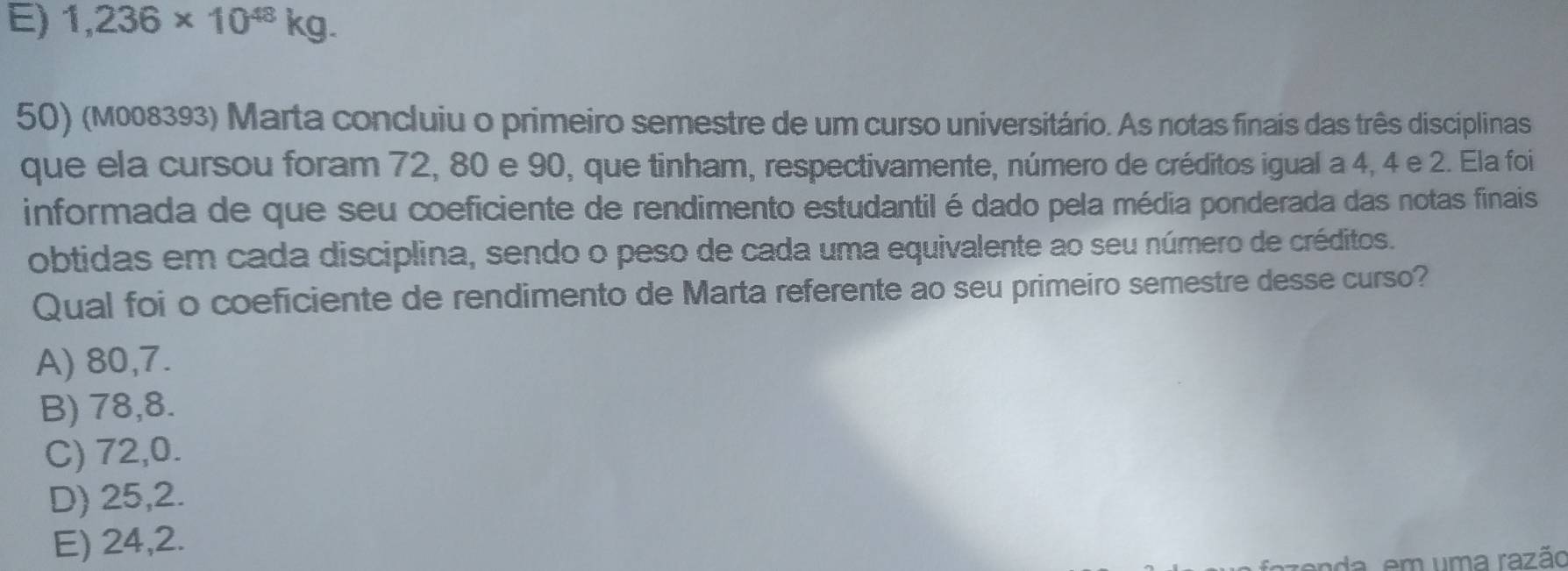 E) 1,236* 10^(48)kg. 
50) (M008393) Marta concluiu o primeiro semestre de um curso universitário. As notas finais das três disciplinas
que ela cursou foram 72, 80 e 90, que tinham, respectivamente, número de créditos igual a 4, 4 e 2. Ela foi
informada de que seu coeficiente de rendimento estudantil é dado pela média ponderada das notas finais
obtidas em cada disciplina, sendo o peso de cada uma equivalente ao seu número de créditos.
Qual foi o coeficiente de rendimento de Marta referente ao seu primeiro semestre desse curso?
A) 80, 7.
B) 78, 8.
C) 72, 0.
D) 25, 2.
E) 24, 2.
da, em uma razão