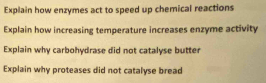 Explain how enzymes act to speed up chemical reactions 
Explain how increasing temperature increases enzyme activity 
Explain why carbohydrase did not catalyse butter 
Explain why proteases did not catalyse bread