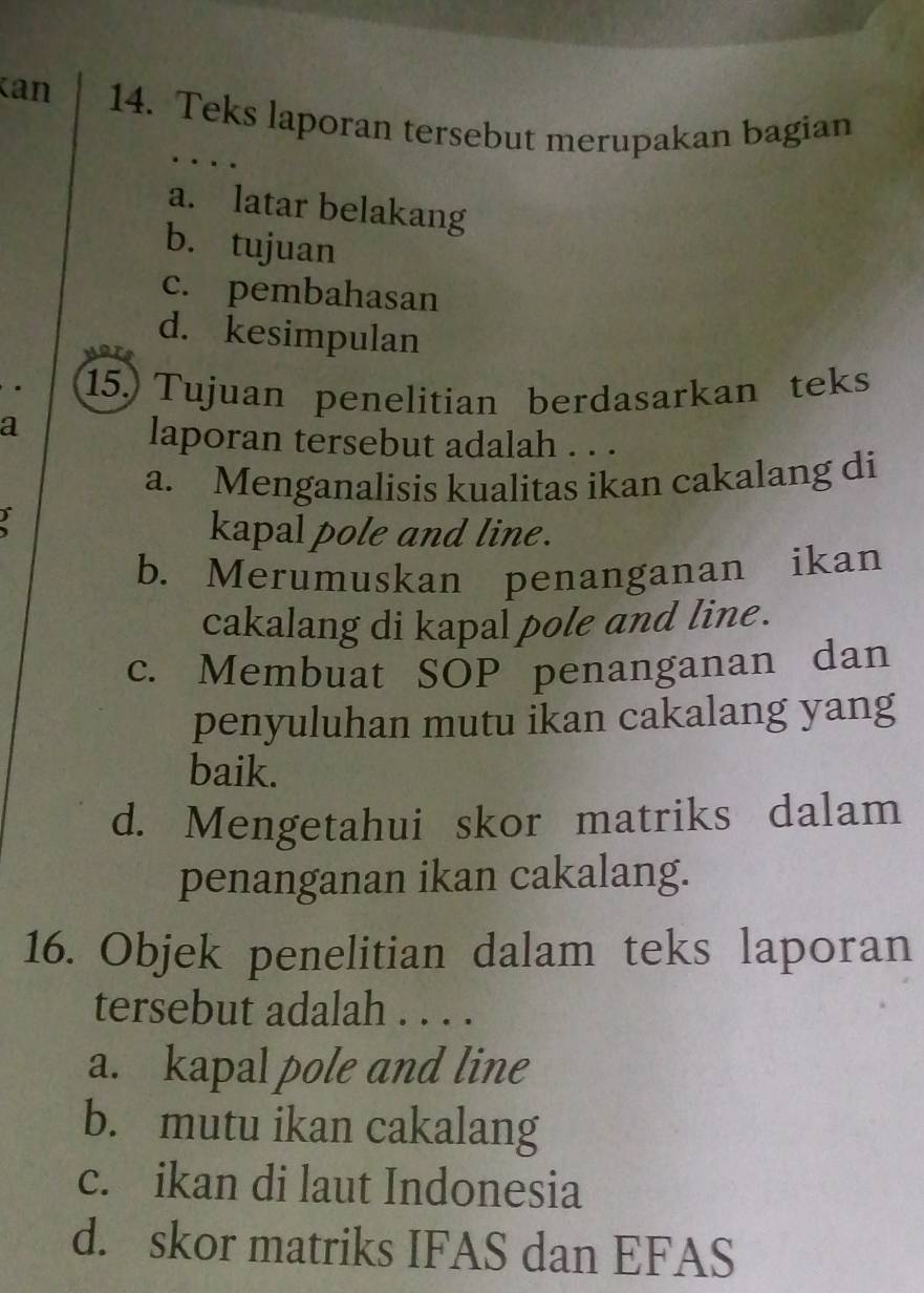 can 14. Teks laporan tersebut merupakan bagian
a. latar belakang
b. tujuan
c. pembahasan
d. kesimpulan
15.) Tujuan penelitian berdasarkan teks
a
laporan tersebut adalah . . .
a. Menganalisis kualitas ikan cakalang di
)
kapal pole and line.
b. Merumuskan penanganan ikan
cakalang di kapal pole and line .
c. Membuat SOP penanganan dan
penyuluhan mutu ikan cakalang yang
baik.
d. Mengetahui skor matriks dalam
penanganan ikan cakalang.
16. Objek penelitian dalam teks laporan
tersebut adalah . . . .
a. kapal pole and line
b. mutu ikan cakalang
c. ikan di laut Indonesia
d. skor matriks IFAS dan EFAS