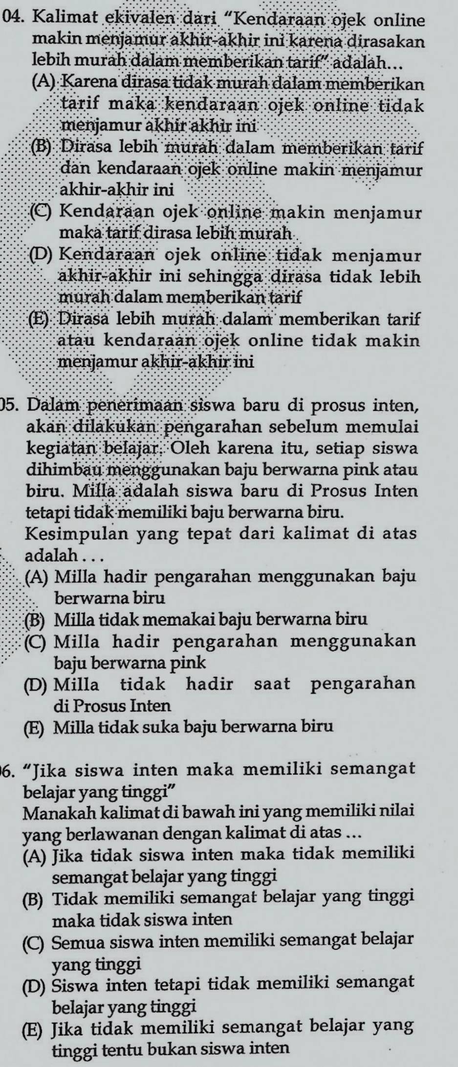 Kalimat ekivalen dari “Kendaraan ojek online
makin menjamur akhir-akhir ini karena dirasakan
lebih murah dalam memberikan tarif” adalah…
(A) Karena dirasa tidak murah dalam memberikan
tarif maka kendaraan ojek online tidak
menjamur akhir akhir ini
(B) Dirasa lebih murah dalam memberikan tarif
dan kendaraan ojek online makin menjamur
akhir-akhir ini
(C) Kendaraan ojek online makin menjamur
maka tarif dirasa lebih murah .
(D) Kendaraan ojek online tidak menjamur
akhir-akhir ini sehingga dirasa tidak lebih 
murah dalam memberikan tarif
(E) Dirasa lebih murah dalam memberikan tarif
atau kendaraan ojek online tidak makin 
menjamur akhir-akhir ini
05. Dalam penerimaan siswa baru di prosus inten,
akan dilakukan pengarahan sebelum memulai
kegiatan belajar, Oleh karena itu, setiap siswa
dihimbau menggunakan baju berwarna pink atau
biru. Milla adalah siswa baru di Prosus Inten
tetapi tidak memiliki baju berwarna biru.
Kesimpulan yang tepat dari kalimat di atas
adalah . . .
(A) Milla hadir pengarahan menggunakan baju
berwarna biru
(B) Milla tidak memakai baju berwarna biru
(C) Milla hadir pengarahan menggunakan
baju berwarna pink
(D) Milla tidak hadir saat pengarahan
di Prosus Inten
(E) Milla tidak suka baju berwarna biru
96. “Jika siswa inten maka memiliki semangat
belajar yang tinggi”
Manakah kalimat di bawah ini yang memiliki nilai
yang berlawanan dengan kalimat di atas ...
(A) Jika tidak siswa inten maka tidak memiliki
semangat belajar yang tinggi
(B) Tidak memiliki semangat belajar yang tinggi
maka tidak siswa inten
(C) Semua siswa inten memiliki semangat belajar
yang tinggi
(D) Siswa inten tetapi tidak memiliki semangat
belajar yang tinggi
(E) Jika tidak memiliki semangat belajar yang
tinggi tentu bukan siswa inten