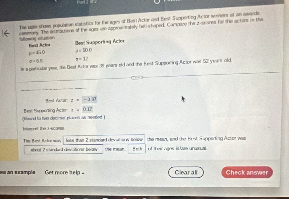 01 2 
The table shows population statistics for the ages of Best Actor and Best Supporting Actor winners at an awards 
ceremony. The distributions of the ages are approximately bell-shaped. Compare the z-scores for the actors in the 
following situation 
Best Actor Best Supporting Actor
mu =45.0 mu =50.0
sigma =6.9
sigma =12
In a particular year, the Best Actor was 39 years old and the Best Supporting Actor was 52 years old. 
Best Actor z=-0.87
Best Supporting Actor z=0.17
(Round to two decimal places as needed ) 
Interpret the z-scores. 
The Best Actor was less than 2 standard deviations below the mean, and the Best Supporting Actor was 
about 2 standard deviations below the mean. Both of their ages is/are unusual. 
ew an example Get more help £ Clear all Check answer