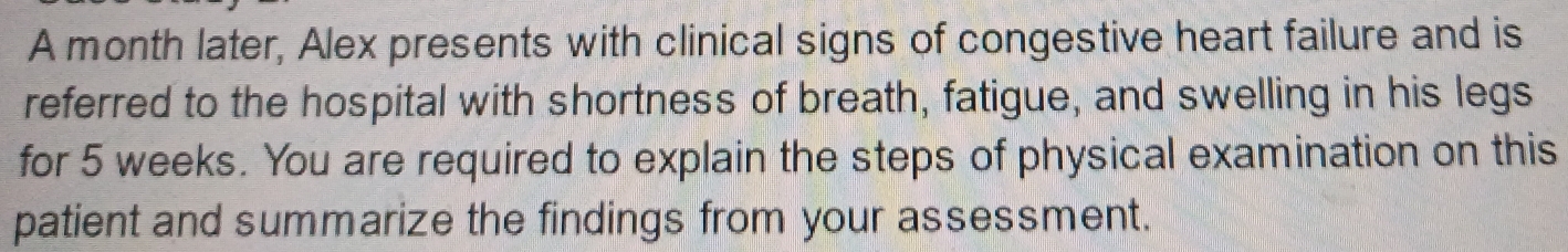 A month later, Alex presents with clinical signs of congestive heart failure and is 
referred to the hospital with shortness of breath, fatigue, and swelling in his legs 
for 5 weeks. You are required to explain the steps of physical examination on this 
patient and summarize the findings from your assessment.