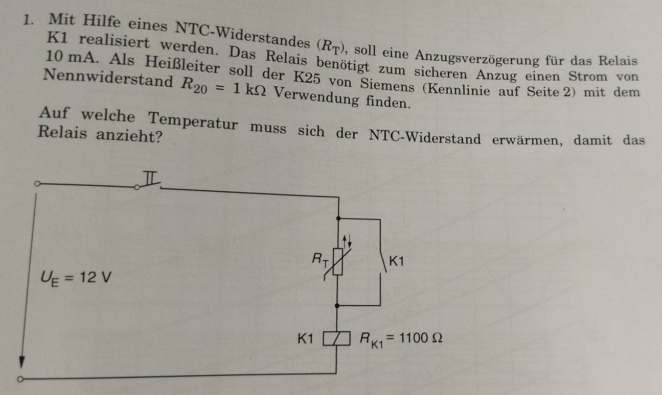 Mit Hilfe eines NTC-Widerstandes (R_T) 5 soll eine Anzugsverzögerung für das Relais
K1 realisiert werden. Das Relais benötigt zum sicheren Anzug einen Strom von
10 mA. Als Heißleiter soll der K25 von Siemens (Kennlinie auf Seite 2) mit dem
Nennwiderstand R_20=1kOmega Verwendung finden.
Auf welche Temperatur muss sich der NTC-Widerstand erwärmen, damit das
Relais anzieht?