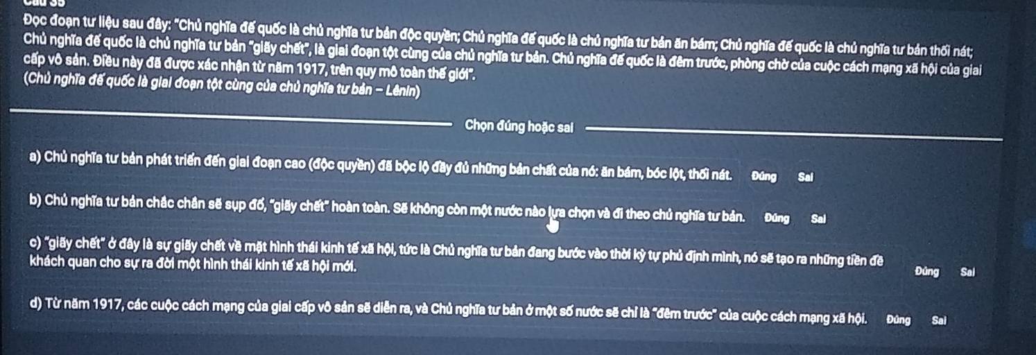 Đọc đoạn tư liệu sau đây: "Chủ nghĩa đế quốc là chủ nghĩa tư bản độc quyền; Chủ nghĩa đế quốc là chủ nghĩa tư bản ăn bám; Chủ nghĩa đế quốc là chủ nghĩa tư bản thối nát;
Chủ nghĩa đế quốc là chủ nghĩa tư bản "giãy chết", là giai đoạn tột cùng của chủ nghĩa tư bản. Chủ nghĩa đế quốc là đêm trước, phòng chờ của cuộc cách mạng xã hội của giai
cấp vô sản. Điều này đã được xác nhận từ năm 1917, trên quy mô toàn thế giới''.
(Chủ nghĩa đế quốc là giai đoạn tột cùng của chủ nghĩa tư bản - Lênin)
Chọn đúng hoặc sai
a) Chủ nghĩa tư bản phát triển đến giai đoạn cao (độc quyền) đã bộc lộ đãy đủ những bản chất của nó: ăn bám, bóc lột, thối nát. Đứng Sai
b) Chủ nghĩa tư bản chắc chần sẽ sụp đổ, "giãy chết" hoàn toàn. Sẽ không còn một nước nào lựa chọn và đi theo chủ nghĩa tư bản. Đũng Sal
c) "giãy chết" ở đây là sự giãy chết về mặt hình thái kinh tế xã hội, tức là Chủ nghĩa tư bản đang bước vào thời kỳ tự phủ định mình, nó sẽ tạo ra những tiền đề Đúng Sai
khách quan cho sự ra đời một hình thái kinh tế xã hội mới.
d) Từ năm 1917, các cuộc cách mạng của giai cấp vô sản sẽ diễn ra, và Chủ nghĩa tư bản ở một số nước sẽ chỉ là "đêm trước" của cuộc cách mạng xã hội. Đứng Sal