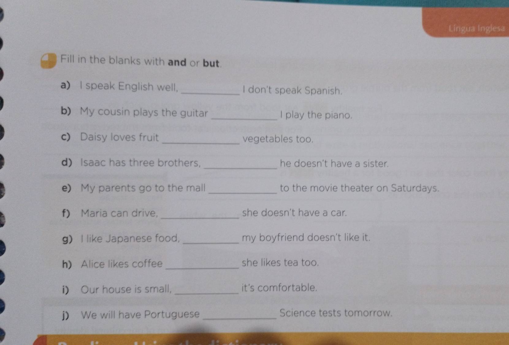 Língua Inglesa 
Fill in the blanks with and or but. 
a) I speak English well, _I don't speak Spanish. 
b) My cousin plays the guitar _I play the piano. 
c) Daisy loves fruit _vegetables too. 
d) Isaac has three brothers, _he doesn't have a sister. 
e My parents go to the mall _to the movie theater on Saturdays. 
f) Maria can drive, _she doesn't have a car. 
g I like Japanese food, _my boyfriend doesn't like it. 
h) Alice likes coffee _she likes tea too. 
i) Our house is small, _it's comfortable. 
j) We will have Portuguese_ 
Science tests tomorrow.