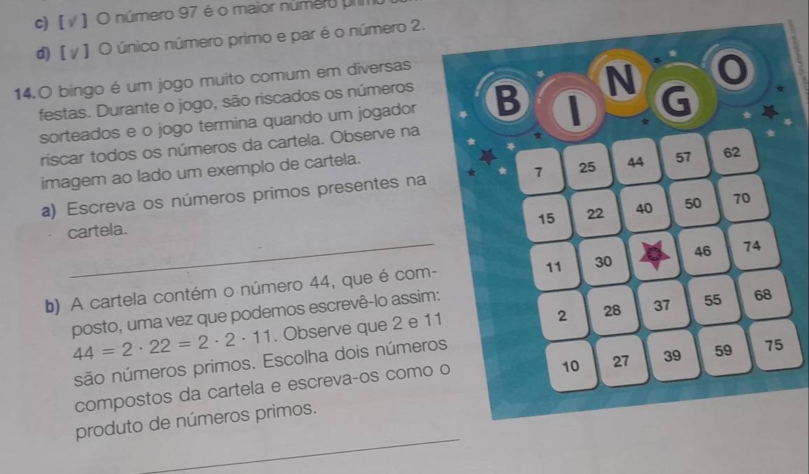 c) [ ν ] O número 97 é o maior número u
d) [ γ ] O único número primo e par é o número 2.
14.O bingo é um jogo muito comum em diversas
festas. Durante o jogo, são riscados os números
sorteados e o jogo termina quando um jogador 
riscar todos os números da cartela. Observe na
imagem ao lado um exemplo de cartela. 
a) Escreva os números primos presentes na
cartela.
_
b) A cartela contém o número 44, que é com-
posto, uma vez que podemos escrevê-lo assim:
44=2· 22=2· 2· 11 1. Observe que 2 e 11
são números primos. Escolha dois número
compostos da cartela e escreva-os como 
_
produto de números primos.