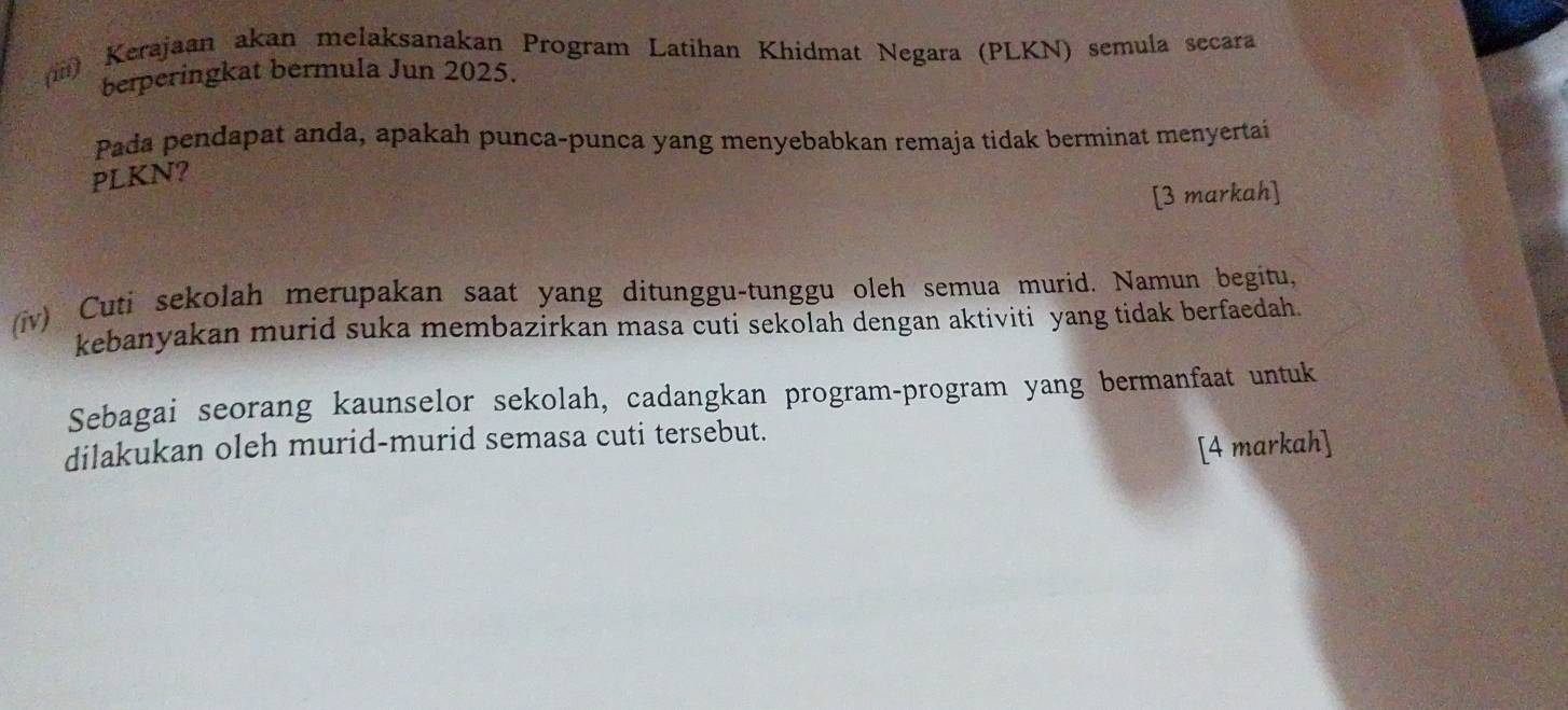 (iii) Kerajaan akan melaksanakan Program Latihan Khidmat Negara (PLKN) semula secara 
berperingkat bermula Jun 2025. 
Pada pendapat anda, apakah punca-punca yang menyebabkan remaja tidak berminat menyertai 
PLKN? 
[3 markah] 
(iv) Cuti sekolah merupakan saat yang ditunggu-tunggu oleh semua murid. Namun begitu, 
kebanyakan murid suka membazirkan masa cuti sekolah dengan aktiviti yang tidak berfaedah. 
Sebagai seorang kaunselor sekolah, cadangkan program-program yang bermanfaat untuk 
dilakukan oleh murid-murid semasa cuti tersebut. 
[4 markah]