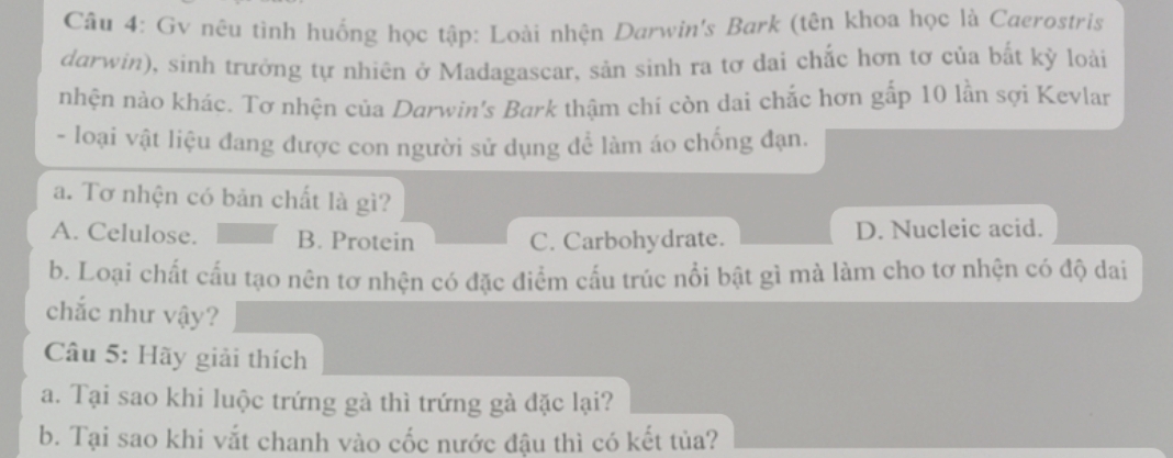 Gv nêu tình huống học tập: Loài nhện Darwin's Bark (tên khoa học là Caerostris
durwin), sinh trưởng tự nhiên ở Madagascar, sản sinh ra tơ dai chắc hơn tơ của bất kỳ loài
nhện nào khác. Tơ nhện của Darwin's Bark thậm chí còn dai chắc hơn gắp 10 lần sợi Kevlar
- loại vật liệu đang được con người sử dụng để làm áo chống đạn.
a. Tơ nhện có bản chất là gì?
A. Celulose. B. Protein C. Carbohydrate. D. Nucleic acid.
b. Loại chất cấu tạo nên tơ nhện có đặc điểm cấu trúc nổi bật gì mà làm cho tơ nhện có độ dai
chắc như vậy?
Câu 5: Hãy giải thích
a. Tại sao khi luộc trứng gà thì trứng gà đặc lại?
b. Tại sao khi vắt chanh vào cốc nước đậu thì có kết tủa?