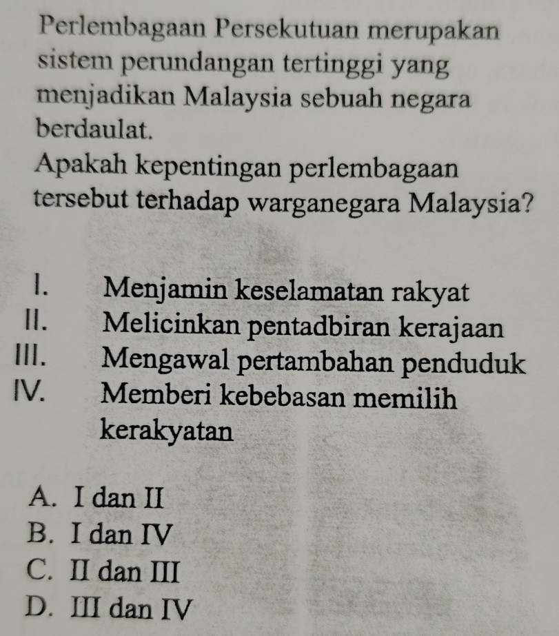 Perlembagaan Persekutuan merupakan
sistem perundangan tertinggi yang
menjadikan Malaysia sebuah negara
berdaulat.
Apakah kepentingan perlembagaan
tersebut terhadap warganegara Malaysia?
l. Menjamin keselamatan rakyat
I. Melicinkan pentadbiran kerajaan
III. Mengawal pertambahan penduduk
IV. Memberi kebebasan memilih
kerakyatan
A. I dan II
B. I dan IV
C. II dan III
D. III dan IV