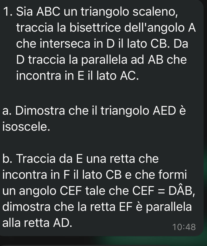 Sia ABC un triangolo scaleno, 
traccia la bisettrice dell'angolo A
che interseca in D il lato CB. Da 
D traccia la parallela ad AB che 
incontra in E il lato AC. 
a. Dimostra che il triangolo AED è 
isoscele. 
b. Traccia da E una retta che 
incontra in F il lato CB e che formi 
un angolo CEF tale che CEF=Dhat AB, 
dimostra che la retta EF è parallela 
alla retta AD.
10:48