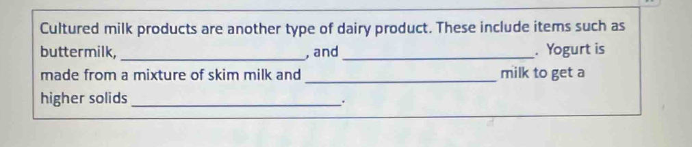 Cultured milk products are another type of dairy product. These include items such as 
buttermilk, _, and_ . Yogurt is 
made from a mixture of skim milk and _milk to get a 
higher solids_ 
.