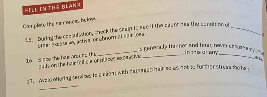 FILL IN THE BLANK 
Complete the sentences below. 
15. During the consultation, check the scalp to see if the client has the condition of_ 
other excessive, active, or abnormal hair loss. 
_is generally thinner and finer, never choose a style tha 
16. Since the hair around the 
_in this or any_ 
pulls on the hair follicle or places excessive 
area. 
17. Avoid offering services to a client with damaged hair so as not to further stress the hair 
_.