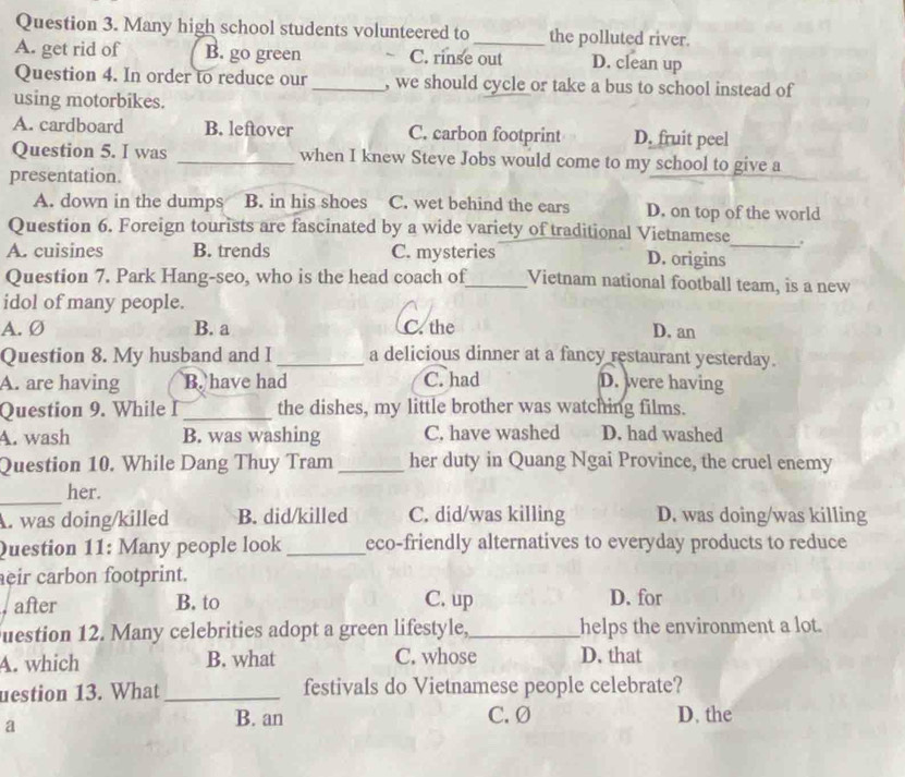 Many high school students volunteered to _the polluted river.
A. get rid of B. go green C. rinse out D. clean up
Question 4. In order to reduce our_ , we should cycle or take a bus to school instead of
using motorbikes.
A. cardboard B. leftover C. carbon footprint D. fruit peel
Question 5. I was _when I knew Steve Jobs would come to my school to give a
presentation.
A. down in the dumps B. in his shoes C. wet behind the ears D. on top of the world
Question 6. Foreign tourists are fascinated by a wide variety of traditional Vietnamese_ .
A. cuisines B. trends C. mysteries D. origins
Question 7. Park Hang-seo, who is the head coach of_ Vietnam national football team, is a new
idol of many people.
A. Ø B. a C. the D. an
Question 8. My husband and I _a delicious dinner at a fancy restaurant yesterday.
C. had
A. are having B. have had D. were having
Question 9. While I _the dishes, my little brother was watching films.
A. wash B. was washing C. have washed D. had washed
Question 10. While Dang Thuy Tram _her duty in Quang Ngai Province, the cruel enemy
_her.
A. was doing/killed B. did/killed C. did/was killing D. was doing/was killing
Question 11: Many people look _eco-friendly alternatives to everyday products to reduce
eir carbon footprint.
after B. to C. up D. for
uestion 12. Many celebrities adopt a green lifestyle,_ helps the environment a lot.
A. which B. what C. whose D. that
uestion 13. What _festivals do Vietnamese people celebrate?
a
B. an C. Ø D. the